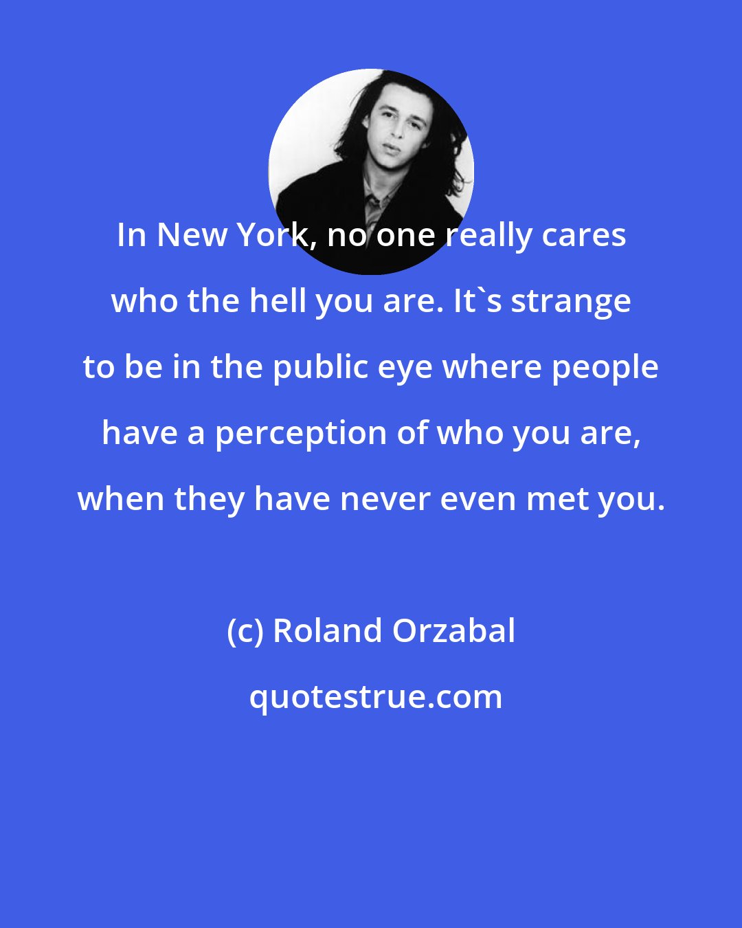 Roland Orzabal: In New York, no one really cares who the hell you are. It's strange to be in the public eye where people have a perception of who you are, when they have never even met you.