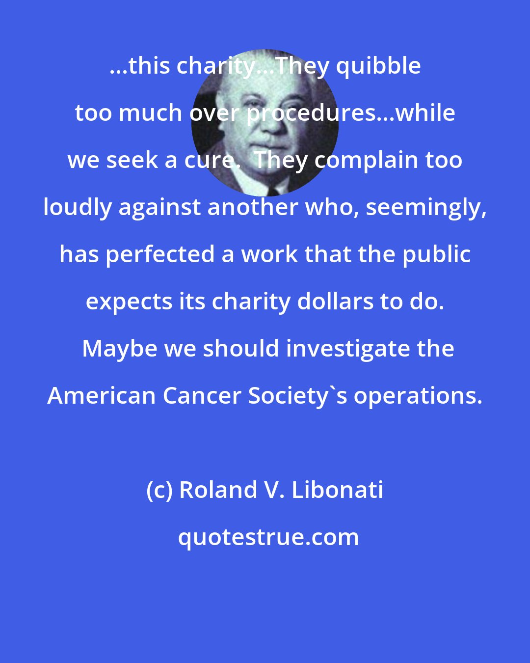 Roland V. Libonati: ...this charity...They quibble too much over procedures...while we seek a cure.  They complain too loudly against another who, seemingly, has perfected a work that the public expects its charity dollars to do.  Maybe we should investigate the American Cancer Society's operations.