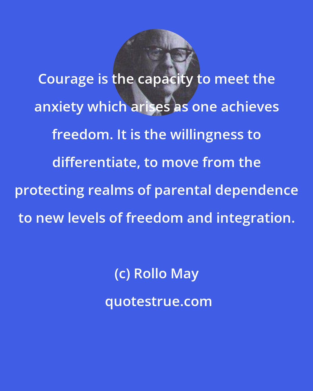 Rollo May: Courage is the capacity to meet the anxiety which arises as one achieves freedom. It is the willingness to differentiate, to move from the protecting realms of parental dependence to new levels of freedom and integration.