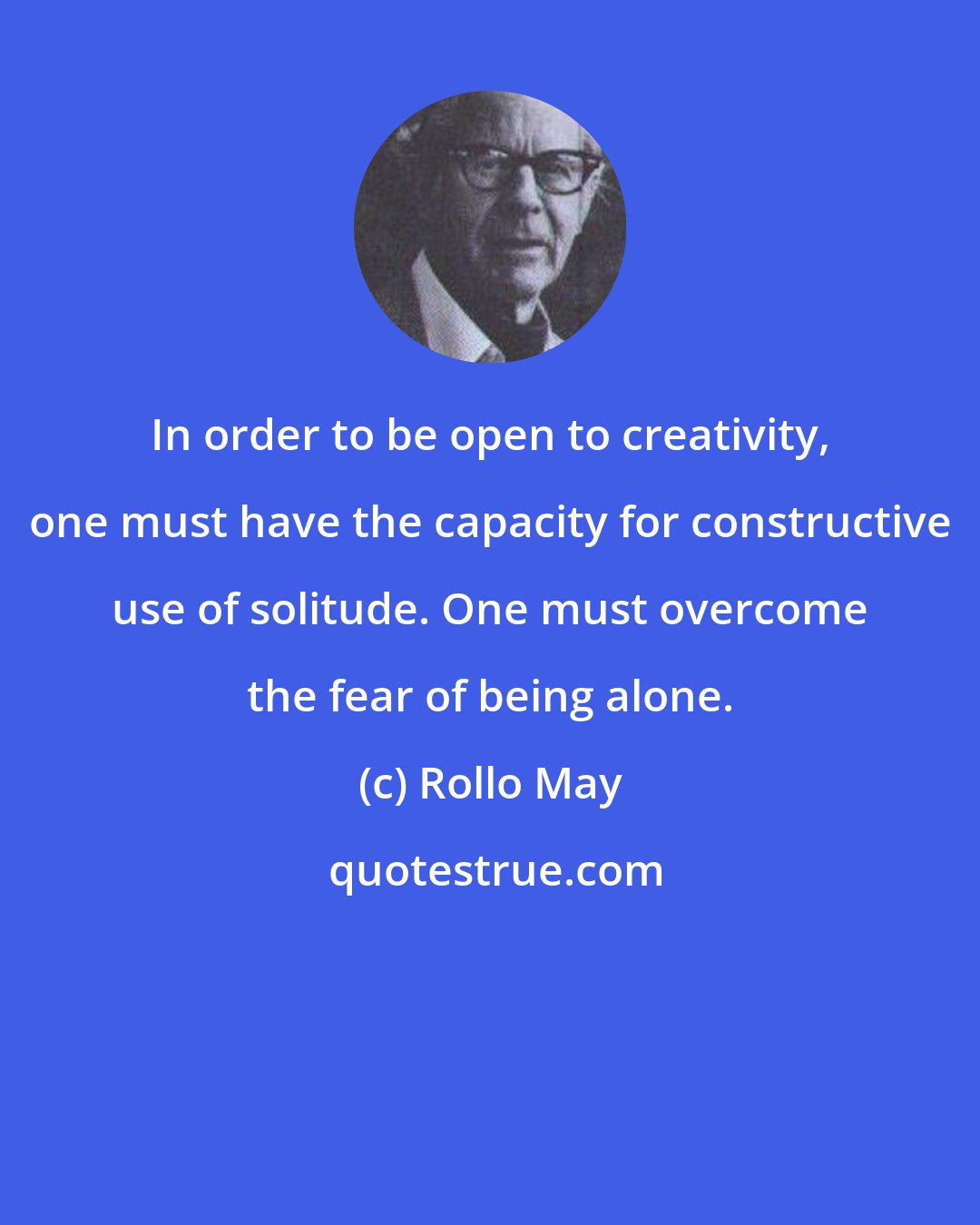 Rollo May: In order to be open to creativity, one must have the capacity for constructive use of solitude. One must overcome the fear of being alone.