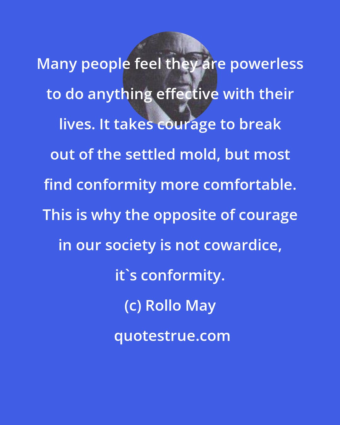 Rollo May: Many people feel they are powerless to do anything effective with their lives. It takes courage to break out of the settled mold, but most find conformity more comfortable. This is why the opposite of courage in our society is not cowardice, it's conformity.