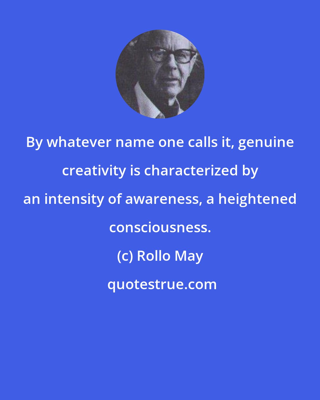Rollo May: By whatever name one calls it, genuine creativity is characterized by an intensity of awareness, a heightened consciousness.