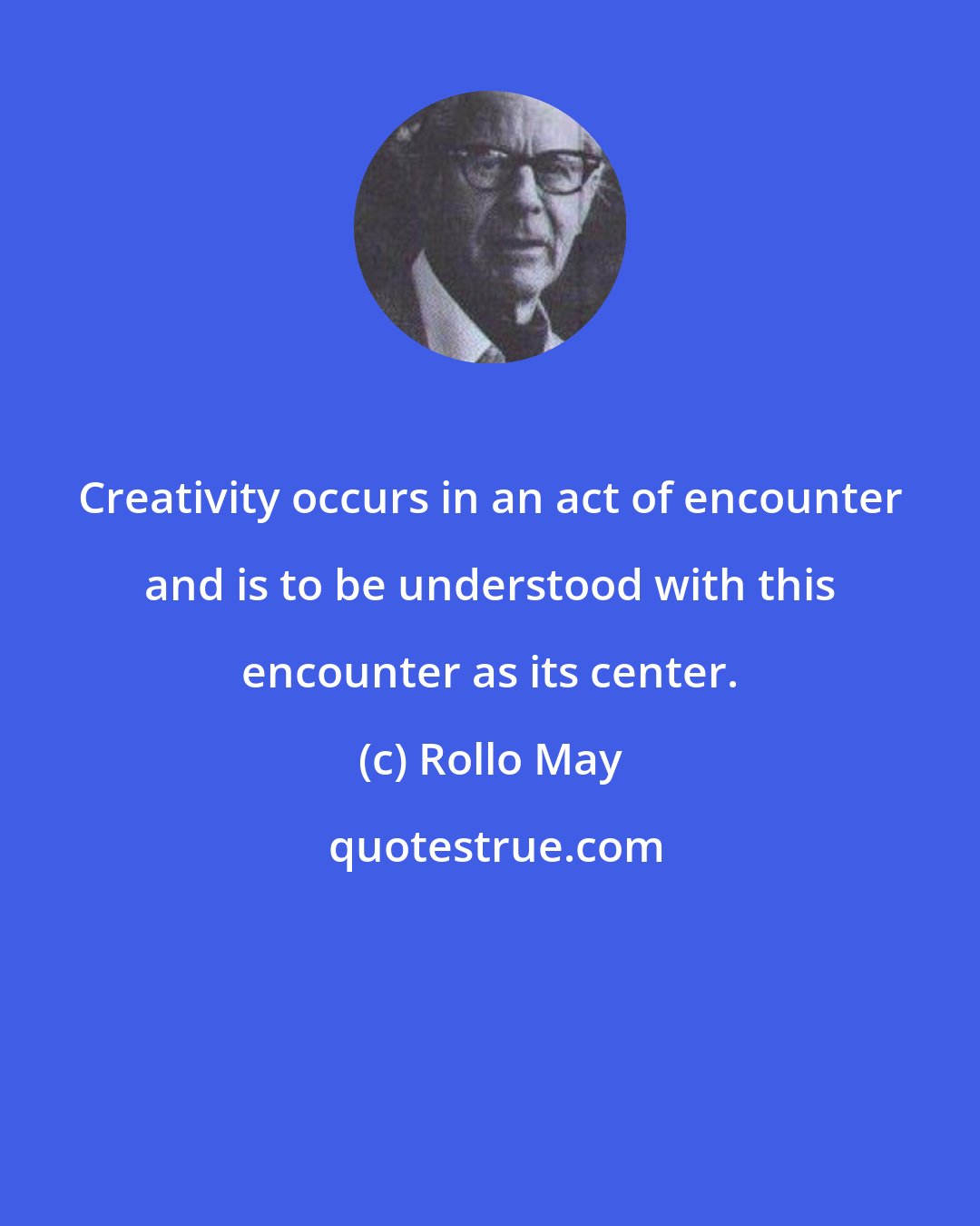 Rollo May: Creativity occurs in an act of encounter and is to be understood with this encounter as its center.