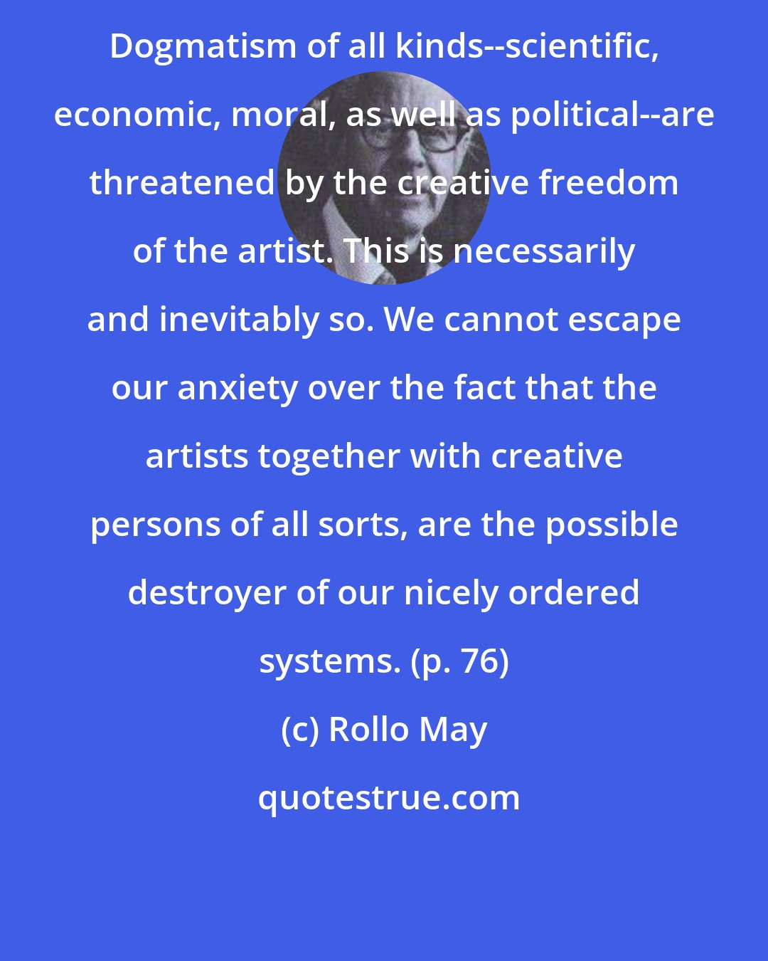 Rollo May: Dogmatism of all kinds--scientific, economic, moral, as well as political--are threatened by the creative freedom of the artist. This is necessarily and inevitably so. We cannot escape our anxiety over the fact that the artists together with creative persons of all sorts, are the possible destroyer of our nicely ordered systems. (p. 76)