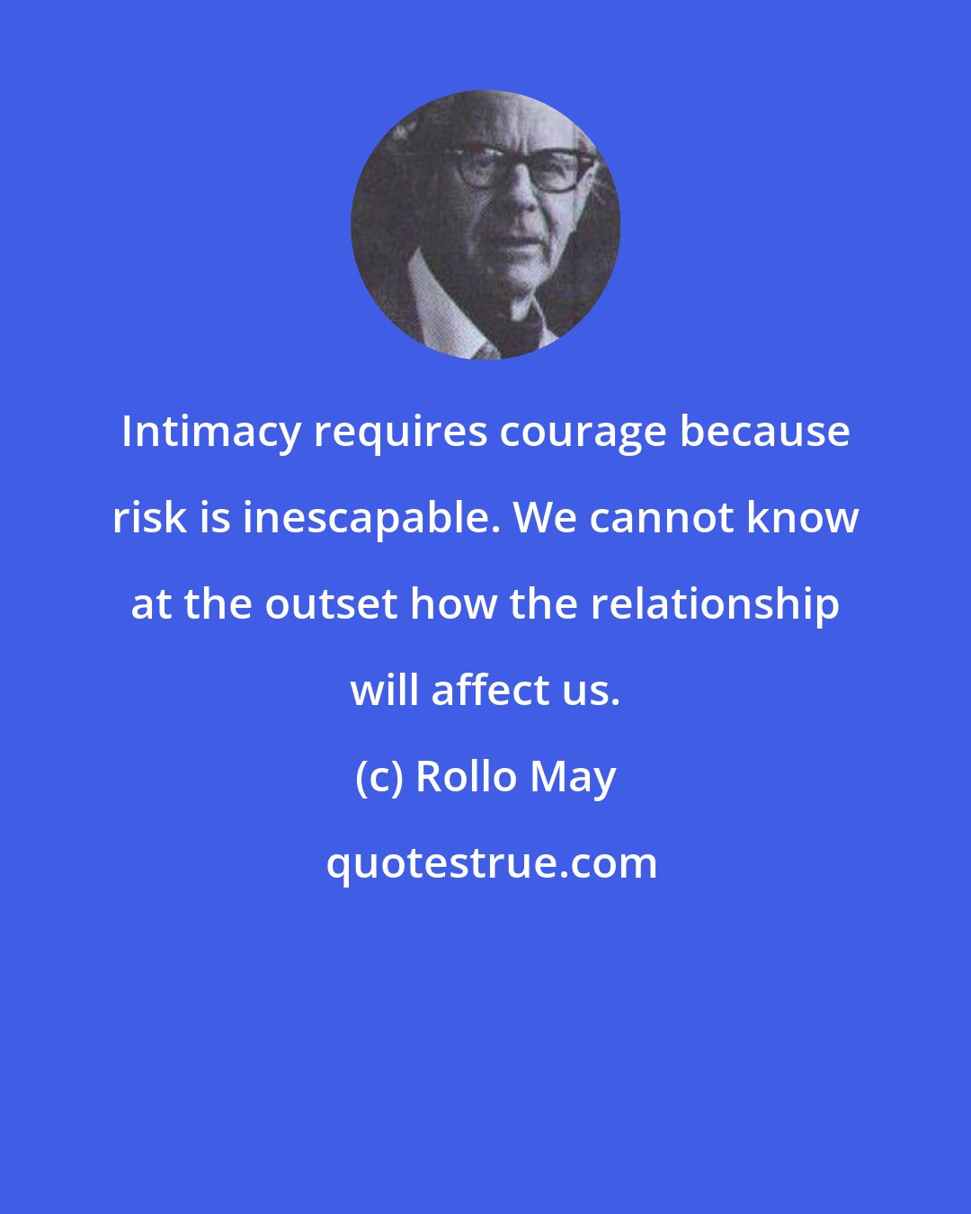 Rollo May: Intimacy requires courage because risk is inescapable. We cannot know at the outset how the relationship will affect us.