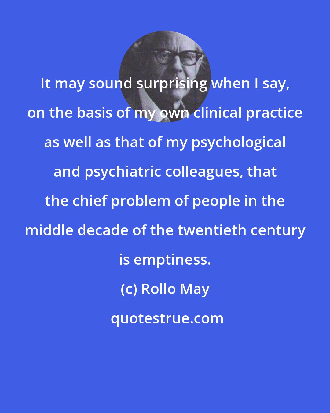 Rollo May: It may sound surprising when I say, on the basis of my own clinical practice as well as that of my psychological and psychiatric colleagues, that the chief problem of people in the middle decade of the twentieth century is emptiness.