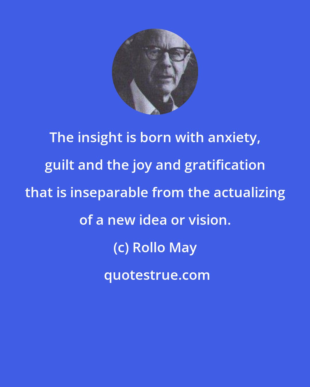 Rollo May: The insight is born with anxiety, guilt and the joy and gratification that is inseparable from the actualizing of a new idea or vision.