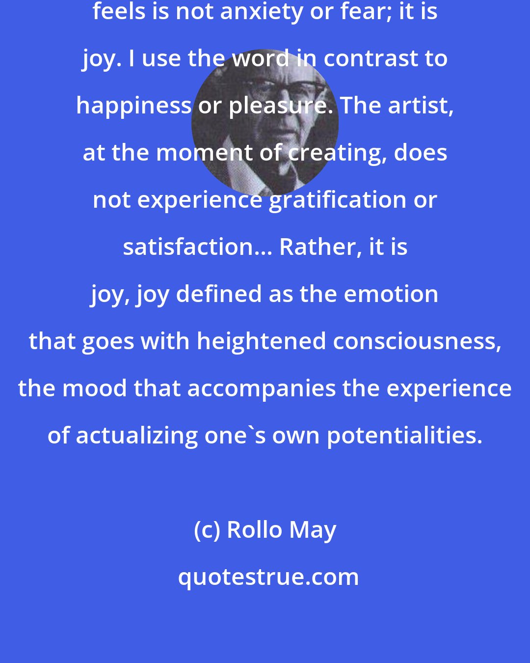 Rollo May: ... what the artist or creative scientist feels is not anxiety or fear; it is joy. I use the word in contrast to happiness or pleasure. The artist, at the moment of creating, does not experience gratification or satisfaction... Rather, it is joy, joy defined as the emotion that goes with heightened consciousness, the mood that accompanies the experience of actualizing one's own potentialities.