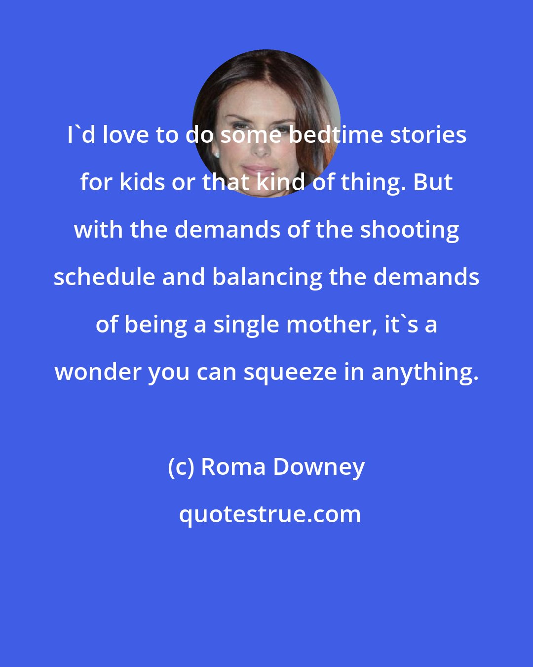 Roma Downey: I'd love to do some bedtime stories for kids or that kind of thing. But with the demands of the shooting schedule and balancing the demands of being a single mother, it's a wonder you can squeeze in anything.