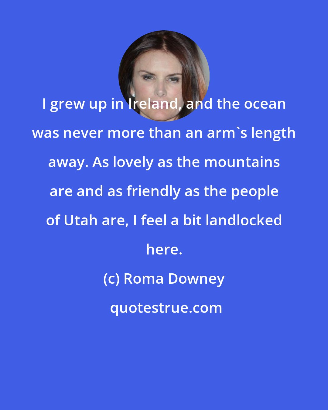 Roma Downey: I grew up in Ireland, and the ocean was never more than an arm's length away. As lovely as the mountains are and as friendly as the people of Utah are, I feel a bit landlocked here.