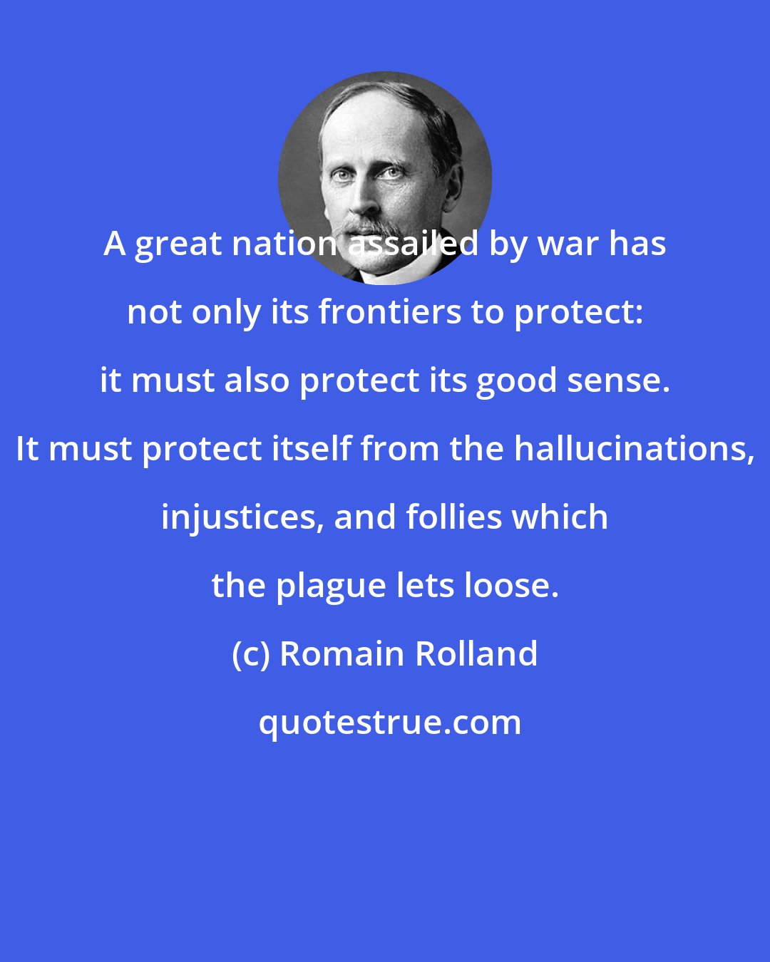 Romain Rolland: A great nation assailed by war has not only its frontiers to protect: it must also protect its good sense. It must protect itself from the hallucinations, injustices, and follies which the plague lets loose.