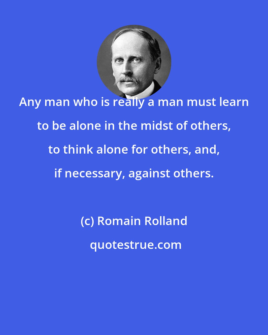 Romain Rolland: Any man who is really a man must learn to be alone in the midst of others, to think alone for others, and, if necessary, against others.