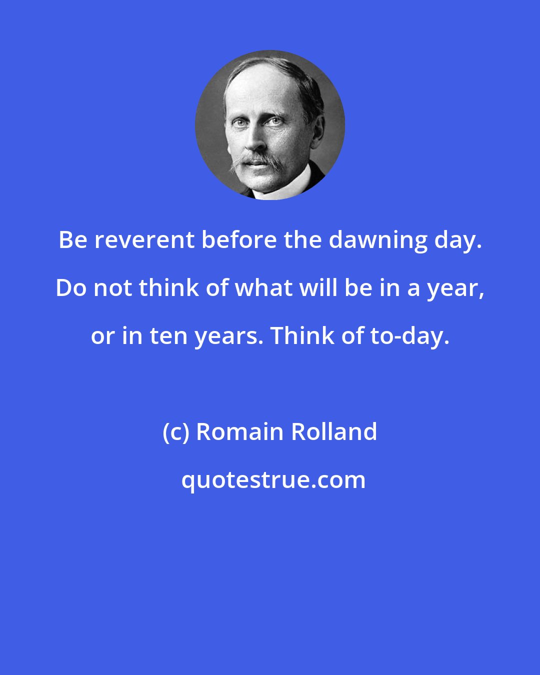 Romain Rolland: Be reverent before the dawning day. Do not think of what will be in a year, or in ten years. Think of to-day.