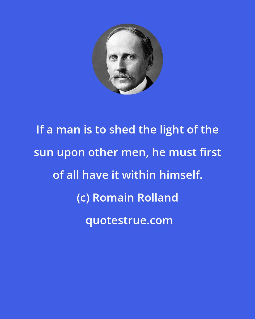 Romain Rolland: If a man is to shed the light of the sun upon other men, he must first of all have it within himself.