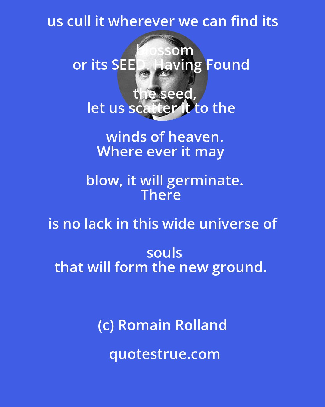 Romain Rolland: Let us seek truth everywhere;
let us cull it wherever we can find its blossom
or its SEED. Having Found the seed,
let us scatter it to the winds of heaven.
Where ever it may blow, it will germinate.
There is no lack in this wide universe of souls
that will form the new ground.