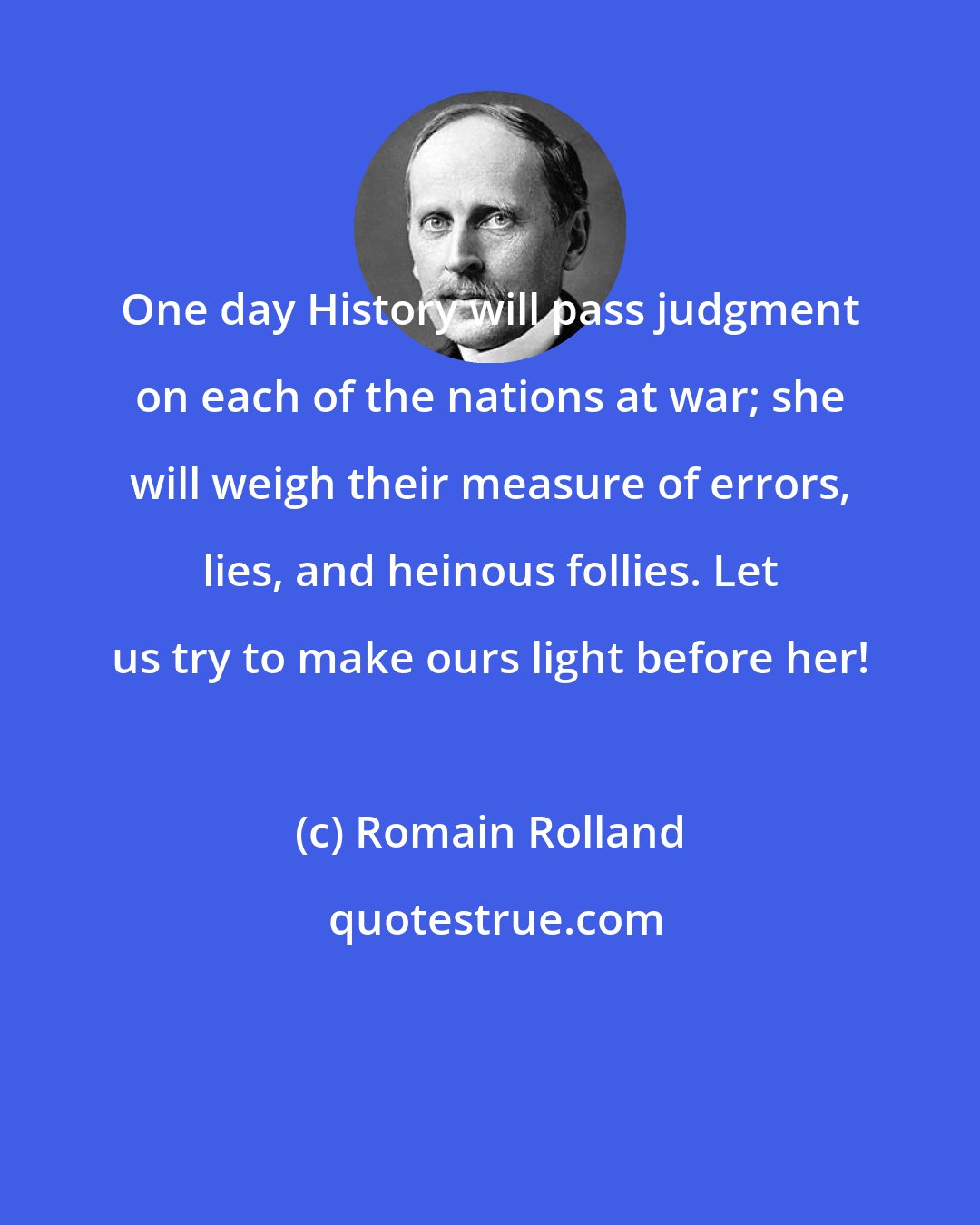 Romain Rolland: One day History will pass judgment on each of the nations at war; she will weigh their measure of errors, lies, and heinous follies. Let us try to make ours light before her!