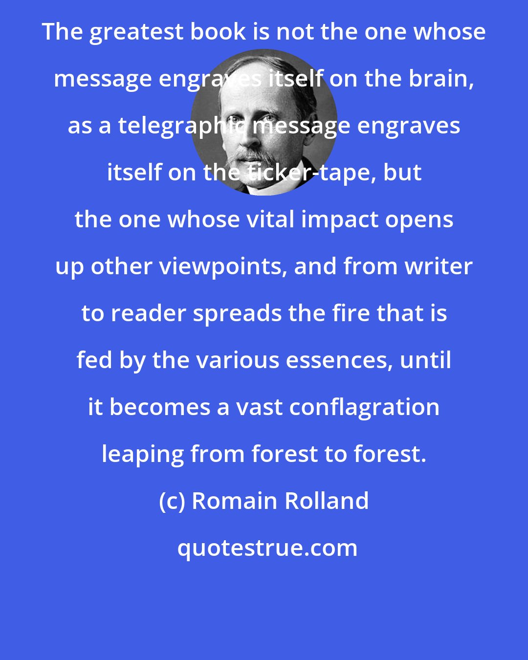 Romain Rolland: The greatest book is not the one whose message engraves itself on the brain, as a telegraphic message engraves itself on the ticker-tape, but the one whose vital impact opens up other viewpoints, and from writer to reader spreads the fire that is fed by the various essences, until it becomes a vast conflagration leaping from forest to forest.