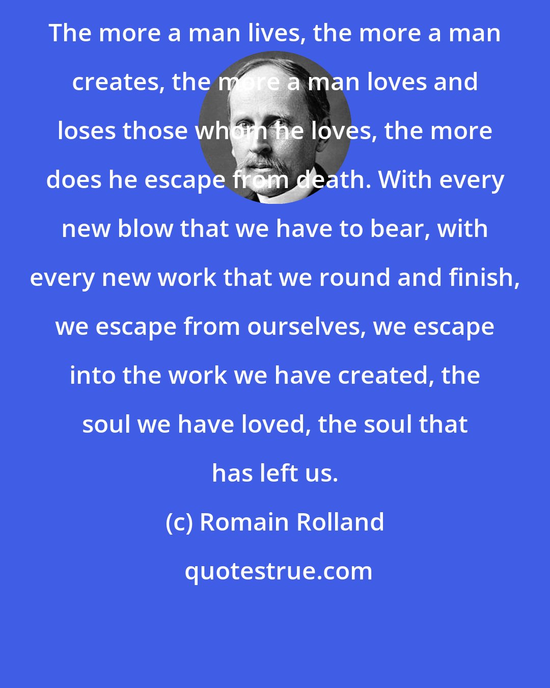 Romain Rolland: The more a man lives, the more a man creates, the more a man loves and loses those whom he loves, the more does he escape from death. With every new blow that we have to bear, with every new work that we round and finish, we escape from ourselves, we escape into the work we have created, the soul we have loved, the soul that has left us.