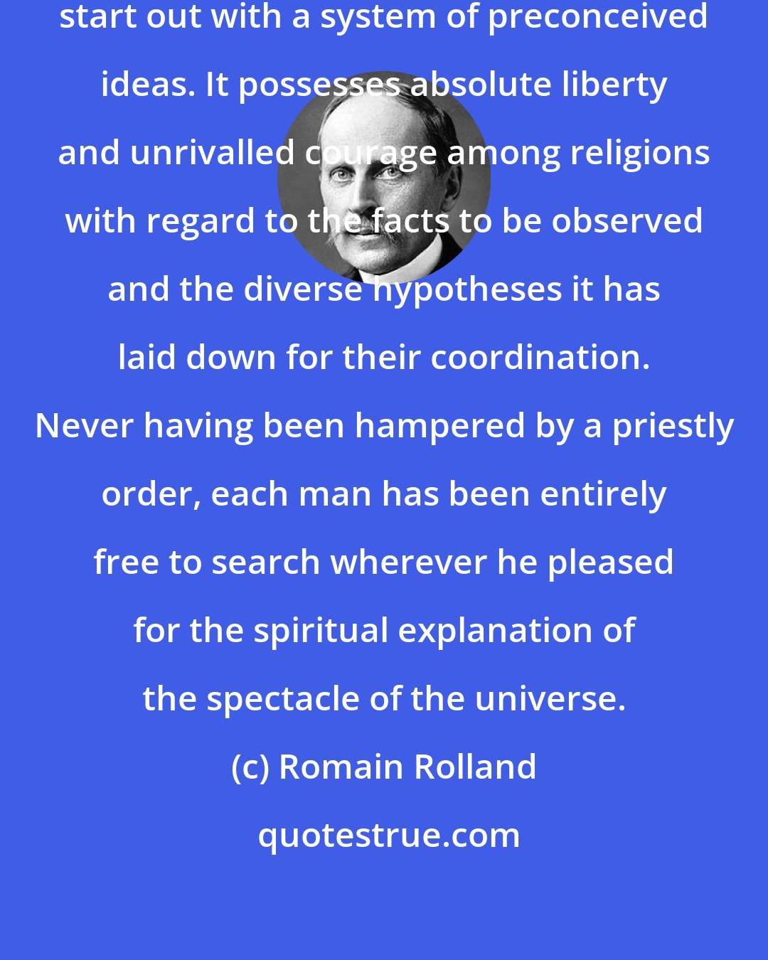 Romain Rolland: The true Vedantic spirit does not start out with a system of preconceived ideas. It possesses absolute liberty and unrivalled courage among religions with regard to the facts to be observed and the diverse hypotheses it has laid down for their coordination. Never having been hampered by a priestly order, each man has been entirely free to search wherever he pleased for the spiritual explanation of the spectacle of the universe.