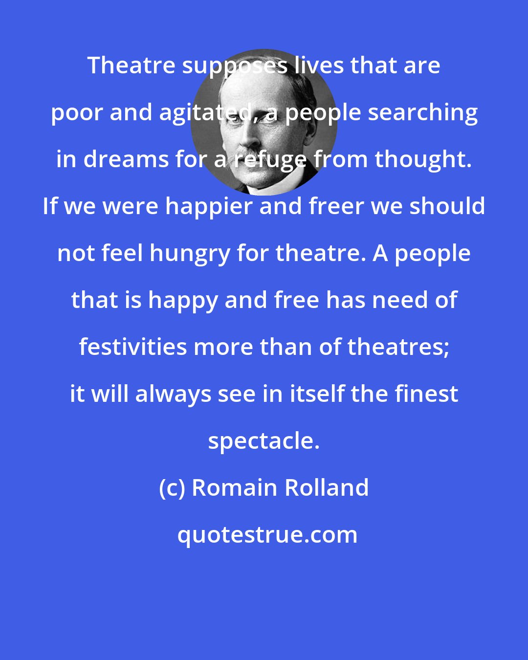 Romain Rolland: Theatre supposes lives that are poor and agitated, a people searching in dreams for a refuge from thought. If we were happier and freer we should not feel hungry for theatre. A people that is happy and free has need of festivities more than of theatres; it will always see in itself the finest spectacle.