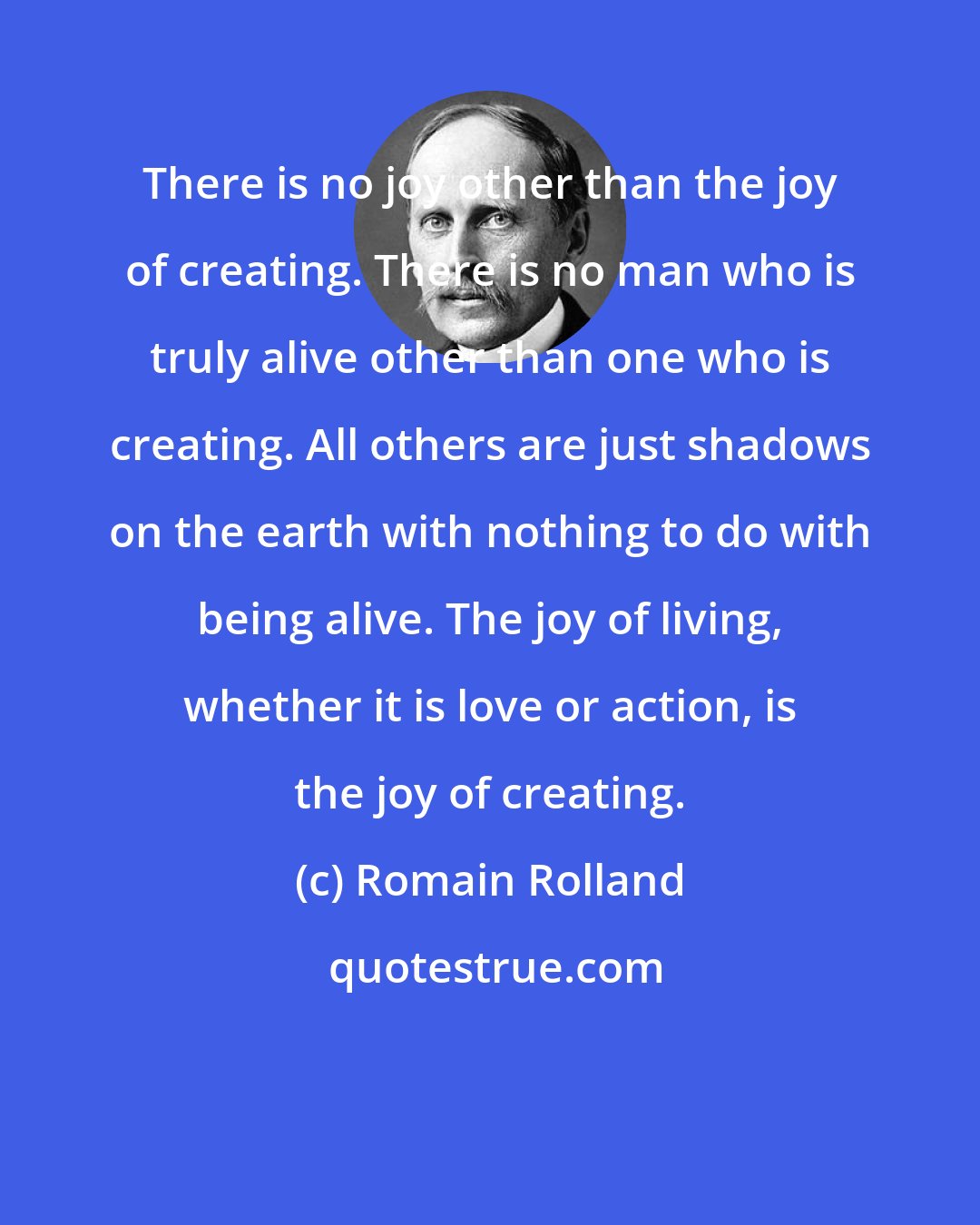 Romain Rolland: There is no joy other than the joy of creating. There is no man who is truly alive other than one who is creating. All others are just shadows on the earth with nothing to do with being alive. The joy of living, whether it is love or action, is the joy of creating.