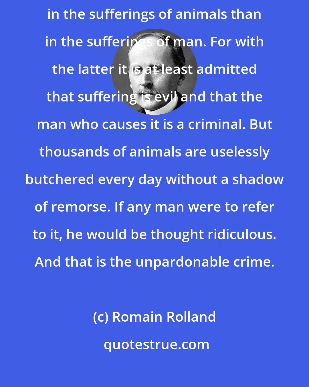 Romain Rolland: To a man whose mind is free there is something even more intolerable in the sufferings of animals than in the sufferings of man. For with the latter it is at least admitted that suffering is evil and that the man who causes it is a criminal. But thousands of animals are uselessly butchered every day without a shadow of remorse. If any man were to refer to it, he would be thought ridiculous. And that is the unpardonable crime.