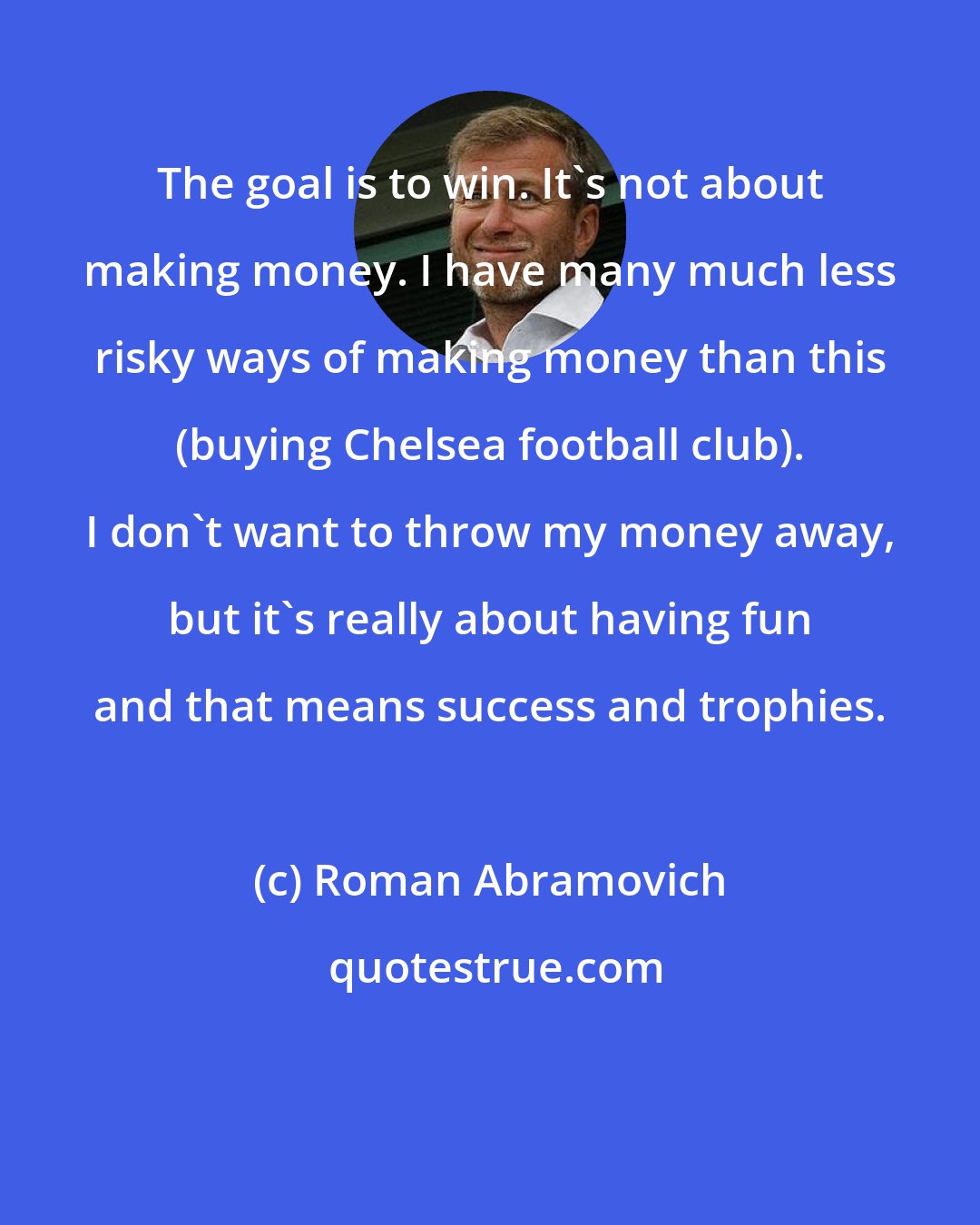 Roman Abramovich: The goal is to win. It's not about making money. I have many much less risky ways of making money than this (buying Chelsea football club). I don't want to throw my money away, but it's really about having fun and that means success and trophies.