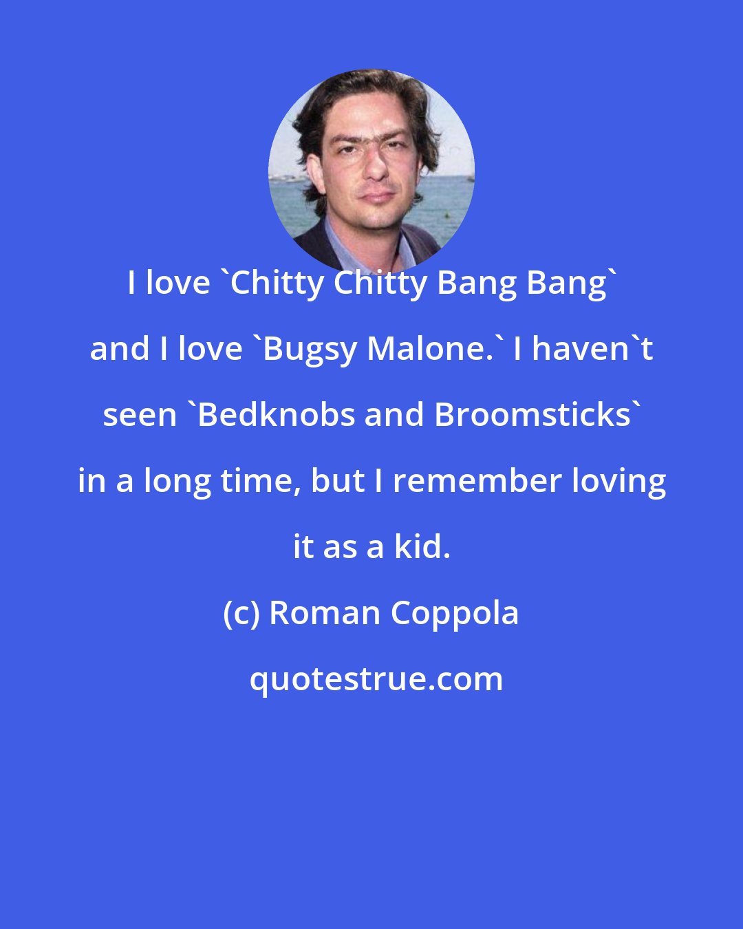 Roman Coppola: I love 'Chitty Chitty Bang Bang' and I love 'Bugsy Malone.' I haven't seen 'Bedknobs and Broomsticks' in a long time, but I remember loving it as a kid.