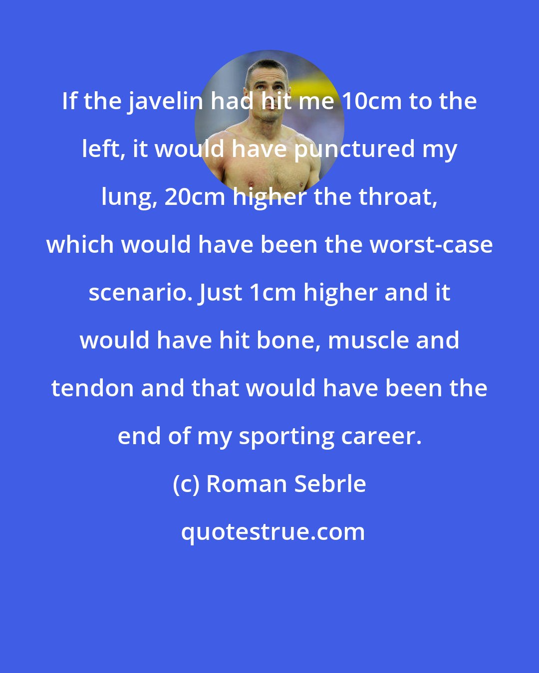 Roman Sebrle: If the javelin had hit me 10cm to the left, it would have punctured my lung, 20cm higher the throat, which would have been the worst-case scenario. Just 1cm higher and it would have hit bone, muscle and tendon and that would have been the end of my sporting career.