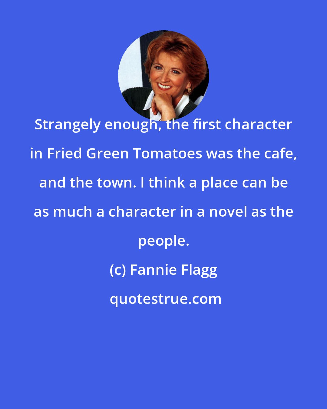 Fannie Flagg: Strangely enough, the first character in Fried Green Tomatoes was the cafe, and the town. I think a place can be as much a character in a novel as the people.