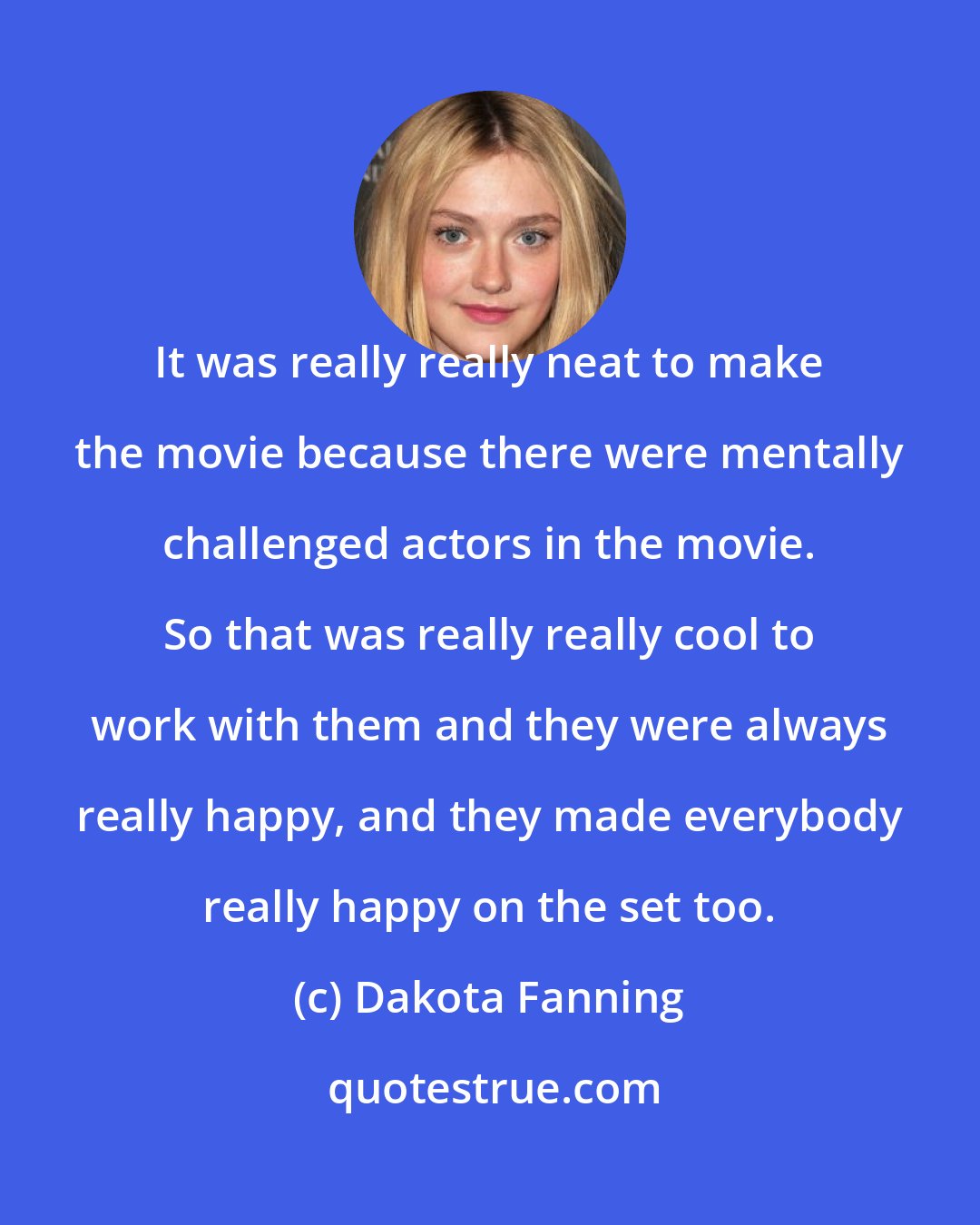 Dakota Fanning: It was really really neat to make the movie because there were mentally challenged actors in the movie. So that was really really cool to work with them and they were always really happy, and they made everybody really happy on the set too.