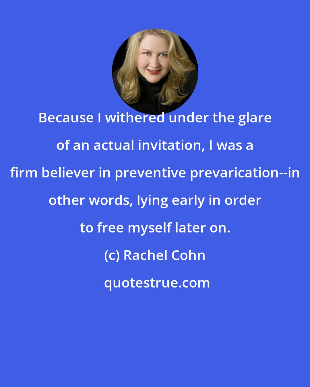 Rachel Cohn: Because I withered under the glare of an actual invitation, I was a firm believer in preventive prevarication--in other words, lying early in order to free myself later on.