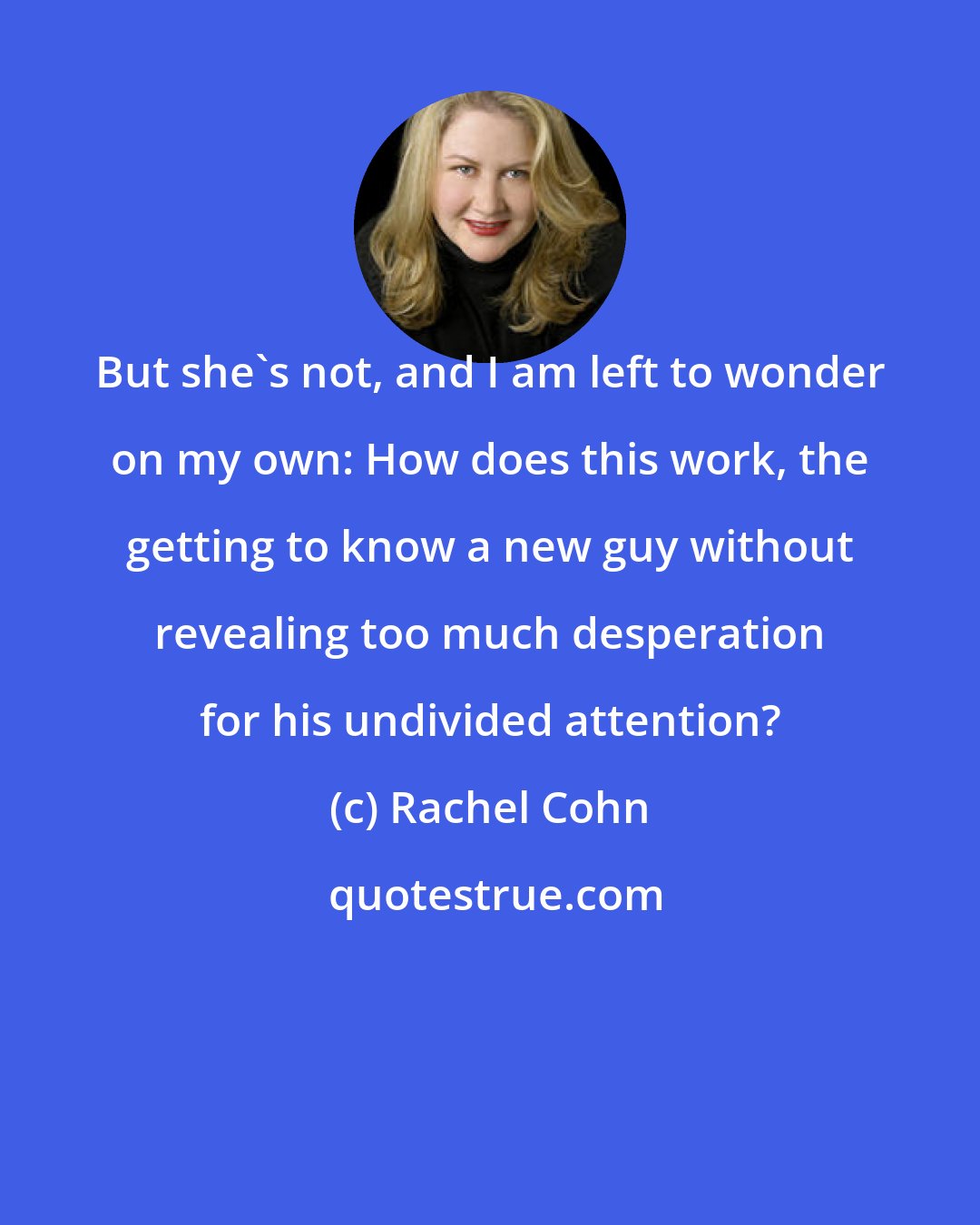 Rachel Cohn: But she's not, and I am left to wonder on my own: How does this work, the getting to know a new guy without revealing too much desperation for his undivided attention?