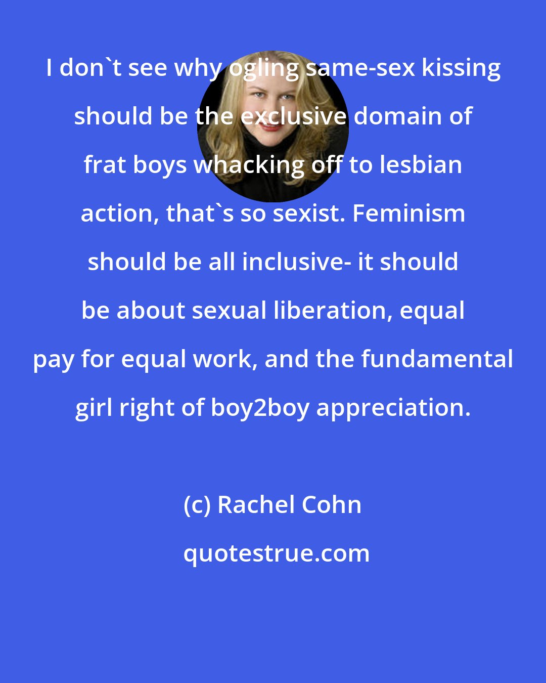 Rachel Cohn: I don't see why ogling same-sex kissing should be the exclusive domain of frat boys whacking off to lesbian action, that's so sexist. Feminism should be all inclusive- it should be about sexual liberation, equal pay for equal work, and the fundamental girl right of boy2boy appreciation.