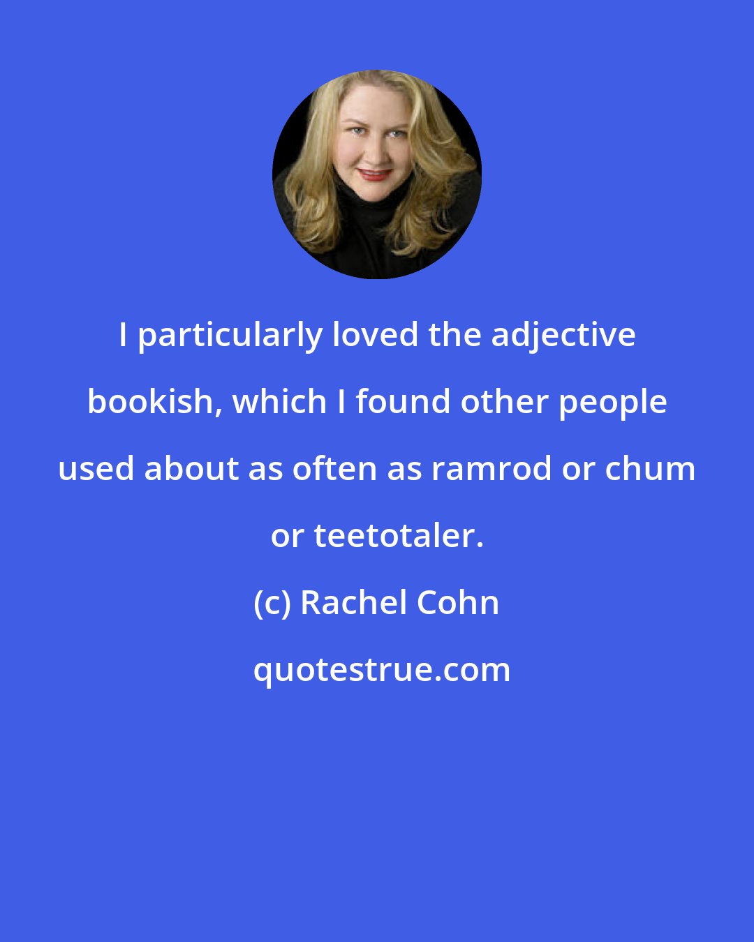 Rachel Cohn: I particularly loved the adjective bookish, which I found other people used about as often as ramrod or chum or teetotaler.