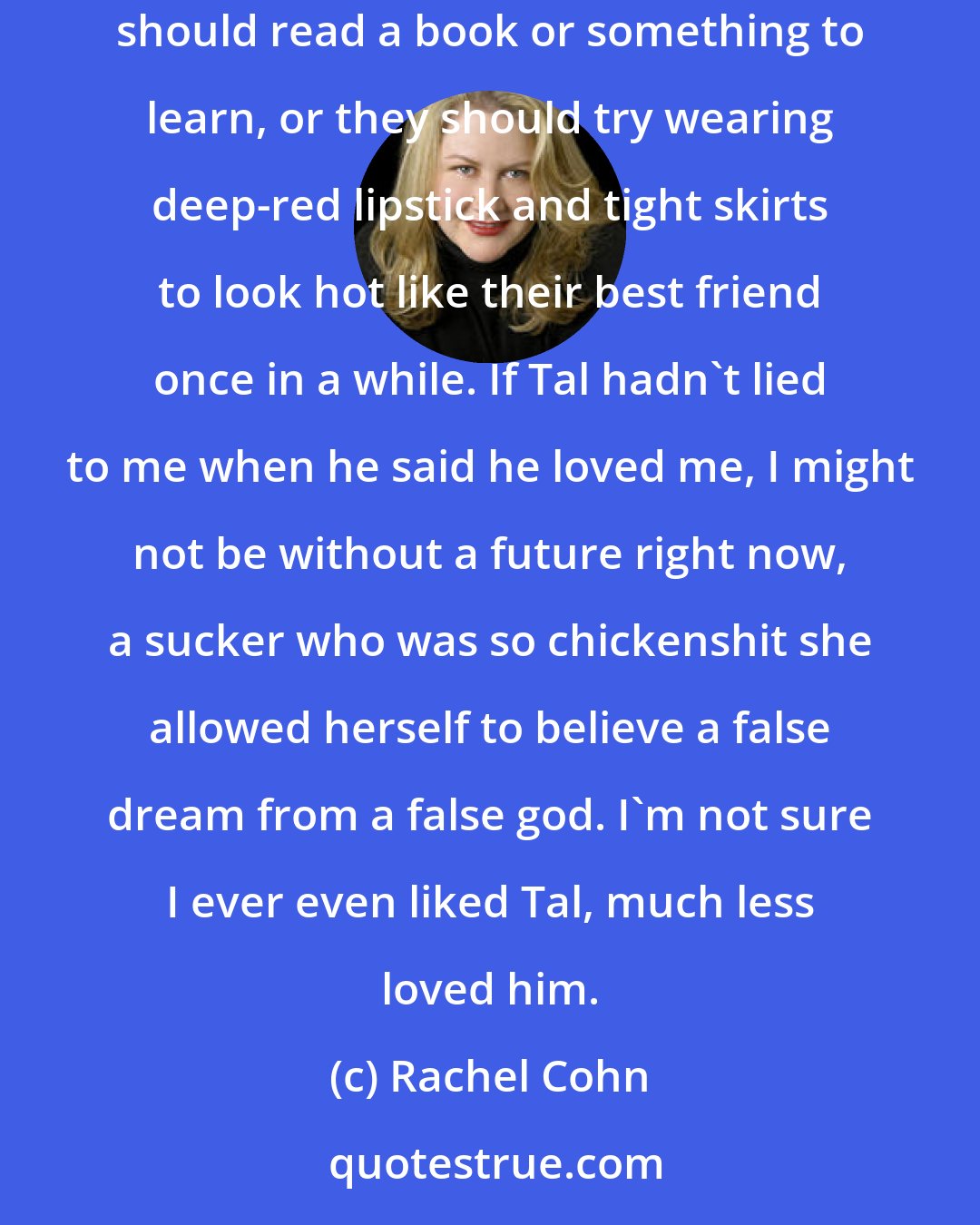 Rachel Cohn: Tal told me he loved me, and told me and told me, but you don't tell someone that and then tell them they're not experienced enough in bed and should read a book or something to learn, or they should try wearing deep-red lipstick and tight skirts to look hot like their best friend once in a while. If Tal hadn't lied to me when he said he loved me, I might not be without a future right now, a sucker who was so chickenshit she allowed herself to believe a false dream from a false god. I'm not sure I ever even liked Tal, much less loved him.