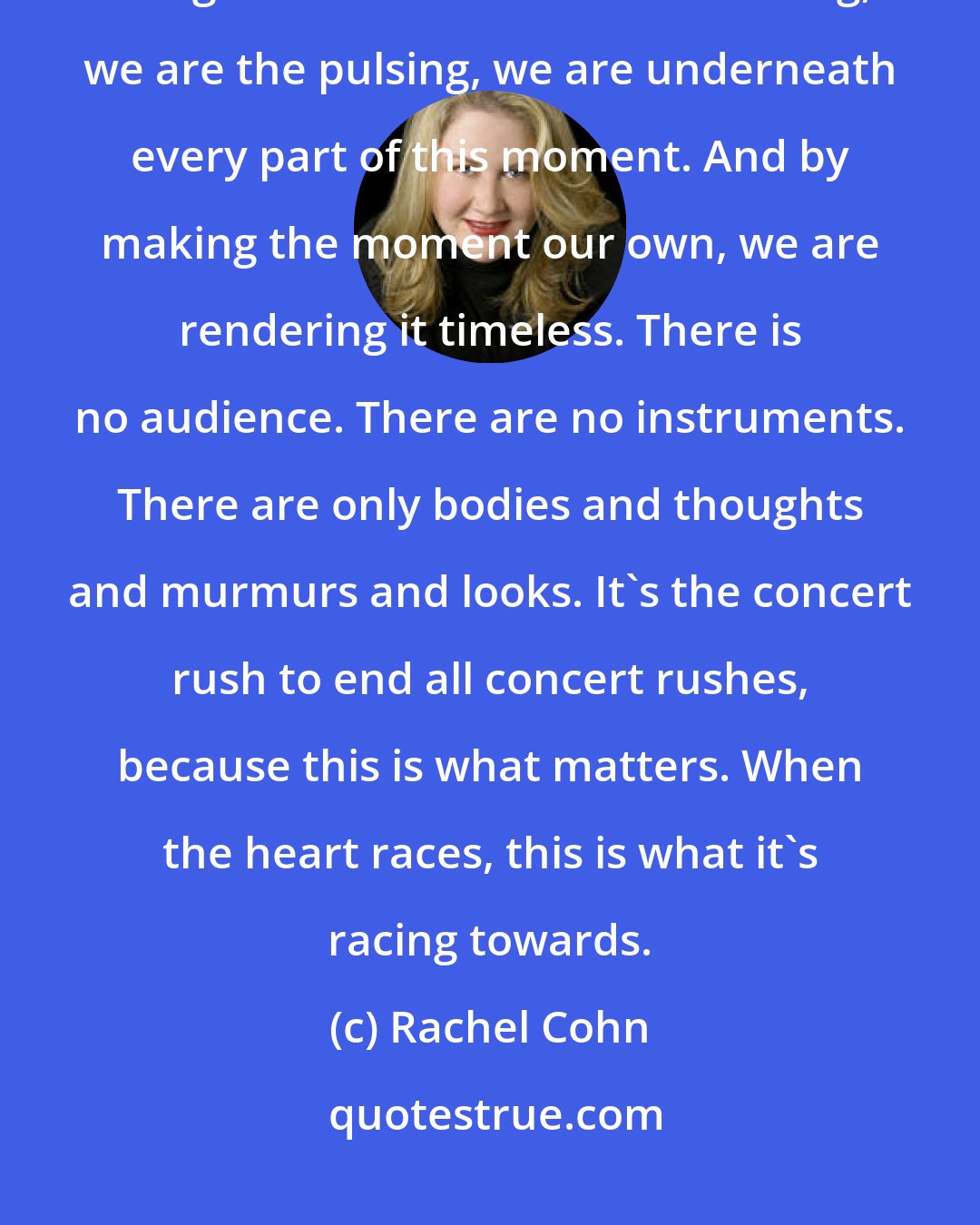 Rachel Cohn: We are the ones who take this thing called music and line it up with this thing called time. We are the ticking, we are the pulsing, we are underneath every part of this moment. And by making the moment our own, we are rendering it timeless. There is no audience. There are no instruments. There are only bodies and thoughts and murmurs and looks. It's the concert rush to end all concert rushes, because this is what matters. When the heart races, this is what it's racing towards.