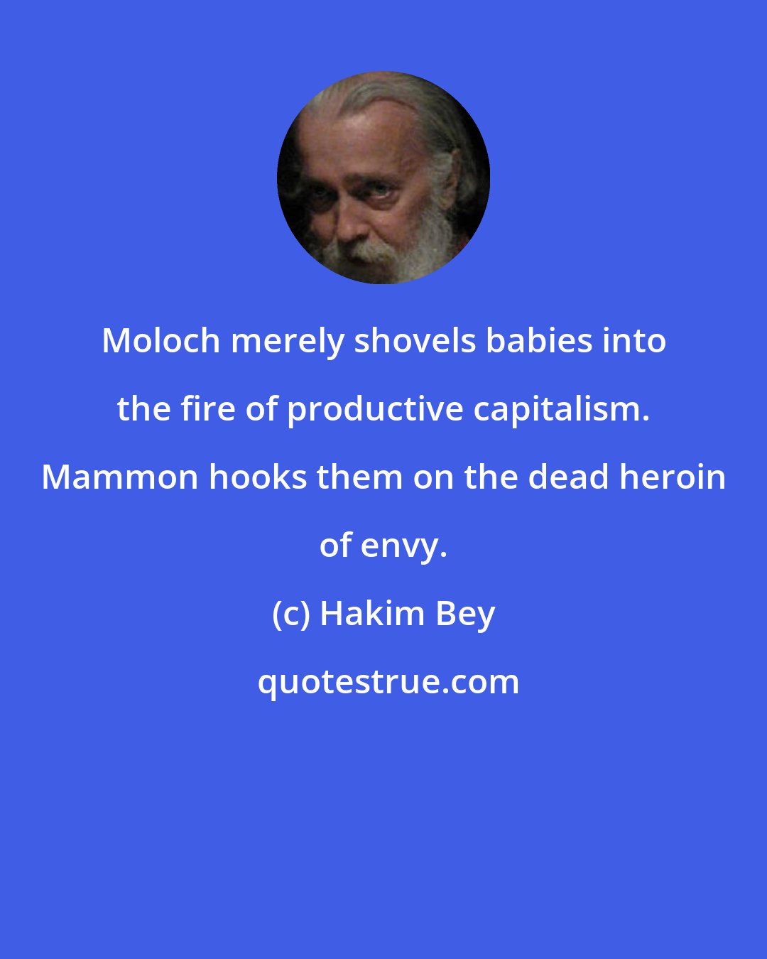 Hakim Bey: Moloch merely shovels babies into the fire of productive capitalism. Mammon hooks them on the dead heroin of envy.
