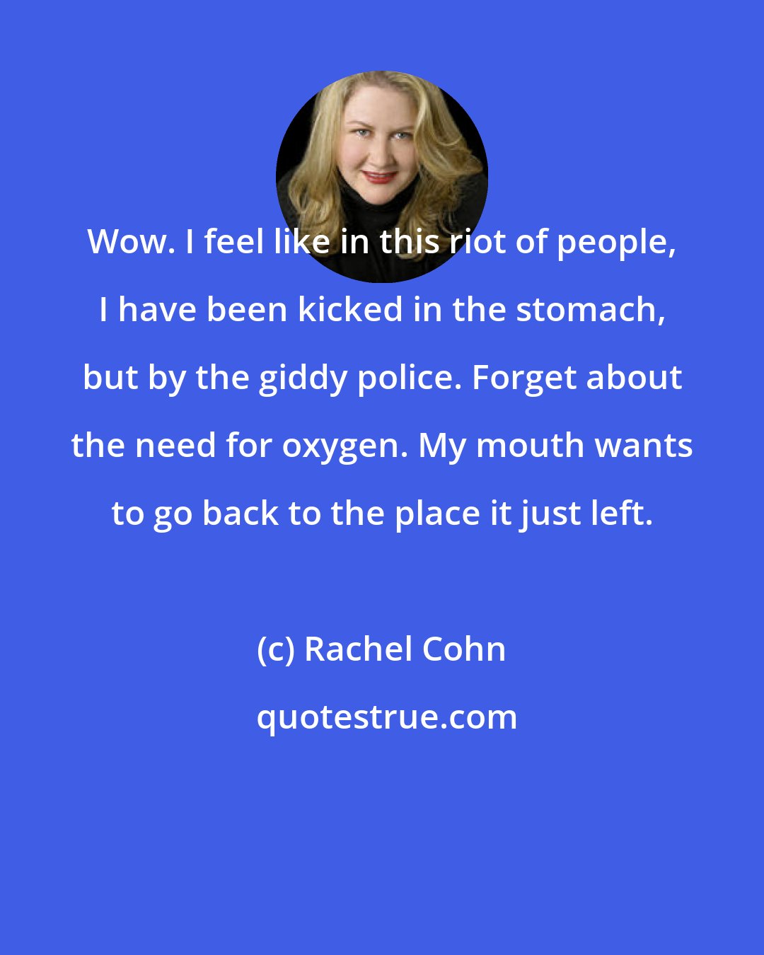 Rachel Cohn: Wow. I feel like in this riot of people, I have been kicked in the stomach, but by the giddy police. Forget about the need for oxygen. My mouth wants to go back to the place it just left.