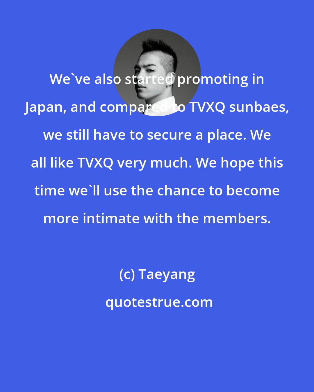 Taeyang: We've also started promoting in Japan, and compared to TVXQ sunbaes, we still have to secure a place. We all like TVXQ very much. We hope this time we'll use the chance to become more intimate with the members.