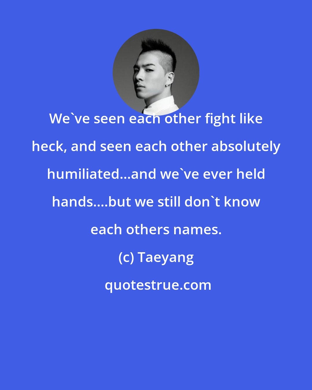 Taeyang: We've seen each other fight like heck, and seen each other absolutely humiliated...and we've ever held hands....but we still don't know each others names.