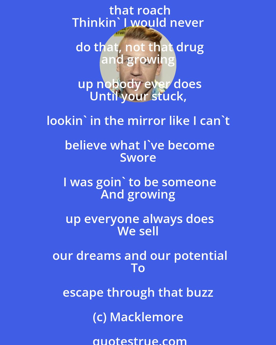 Macklemore: Broken, hopeless, headed nowhere
 Only motivation for what the dealer's supplying
 That rush, that drug, that dope
 Those pills, that crumb, that roach
 Thinkin' I would never do that, not that drug
 and growing up nobody ever does
 Until your stuck, lookin' in the mirror like I can't believe what I've become
 Swore I was goin' to be someone
 And growing up everyone always does
 We sell our dreams and our potential
 To escape through that buzz