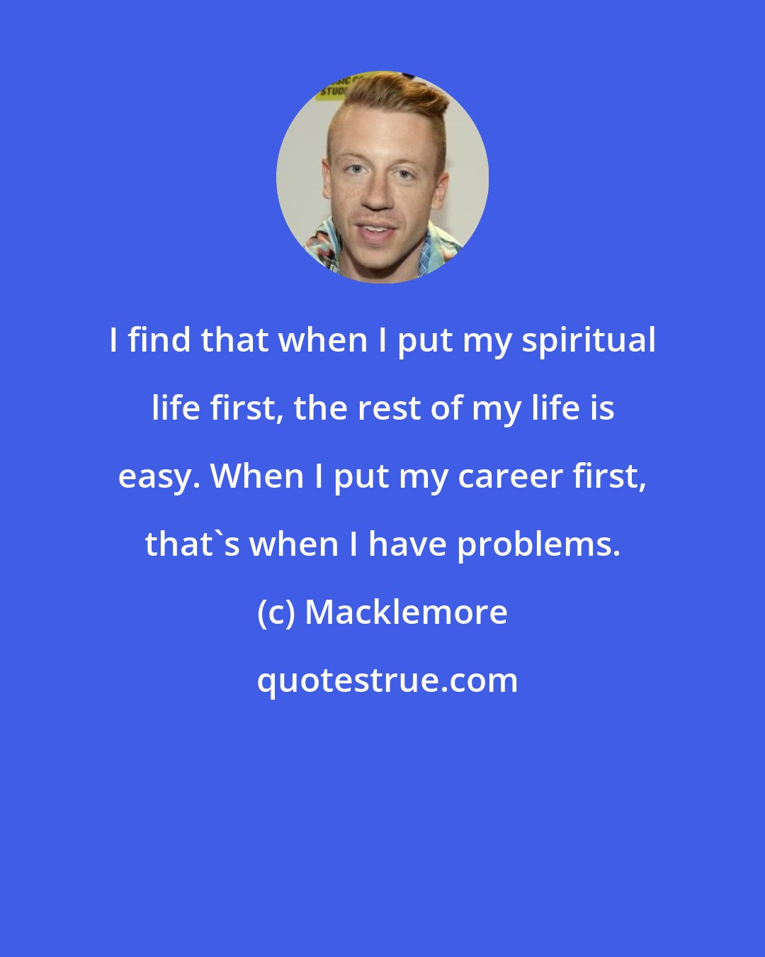Macklemore: I find that when I put my spiritual life first, the rest of my life is easy. When I put my career first, that's when I have problems.