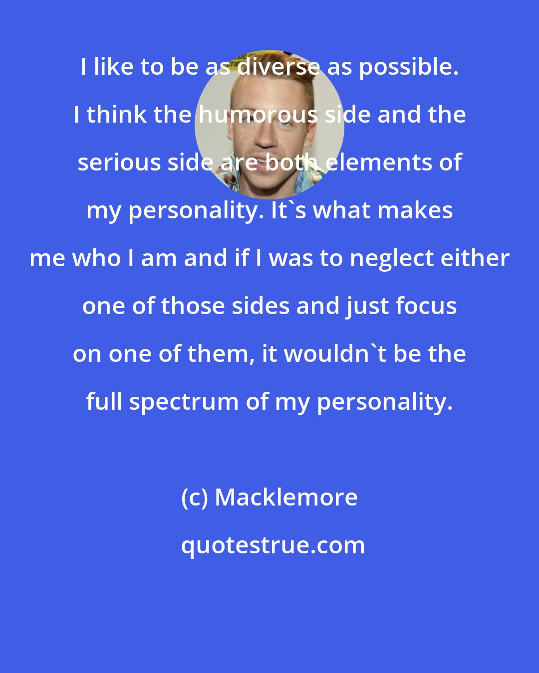 Macklemore: I like to be as diverse as possible. I think the humorous side and the serious side are both elements of my personality. It's what makes me who I am and if I was to neglect either one of those sides and just focus on one of them, it wouldn't be the full spectrum of my personality.