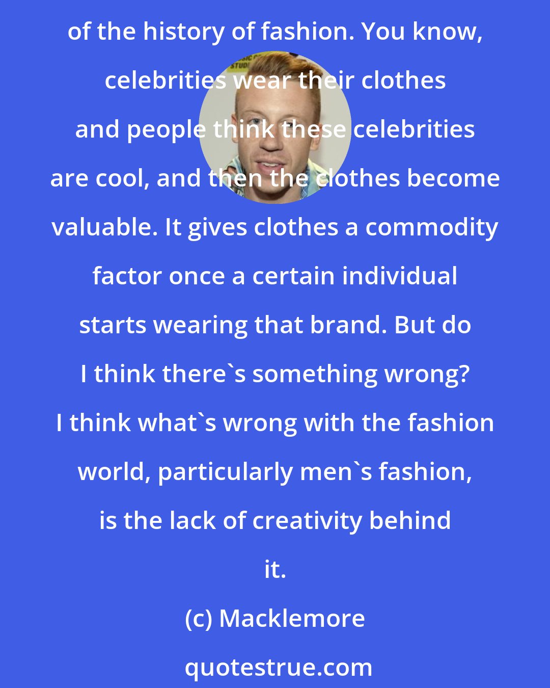 Macklemore: I see a lot of people dressing very similarly, and I see brands being cool because of their name and because of who wears the brands, but that's always been the case. That's kind of the history of fashion. You know, celebrities wear their clothes and people think these celebrities are cool, and then the clothes become valuable. It gives clothes a commodity factor once a certain individual starts wearing that brand. But do I think there's something wrong? I think what's wrong with the fashion world, particularly men's fashion, is the lack of creativity behind it.