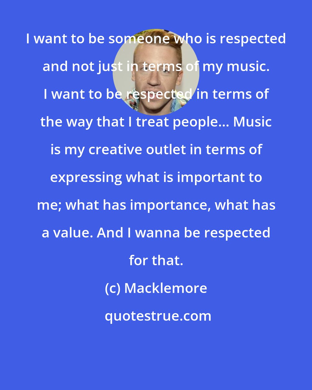 Macklemore: I want to be someone who is respected and not just in terms of my music. I want to be respected in terms of the way that I treat people... Music is my creative outlet in terms of expressing what is important to me; what has importance, what has a value. And I wanna be respected for that.