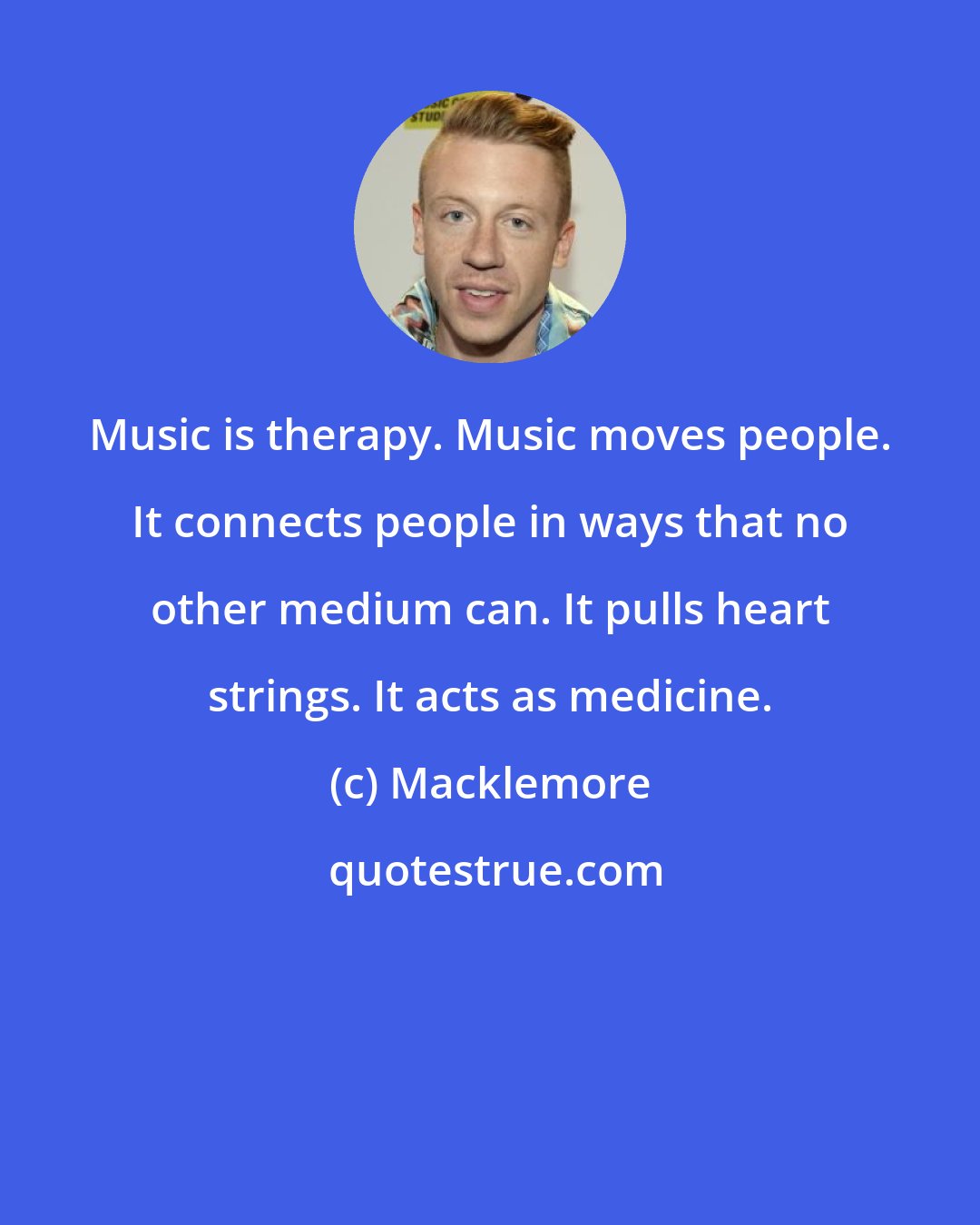 Macklemore: Music is therapy. Music moves people. It connects people in ways that no other medium can. It pulls heart strings. It acts as medicine.