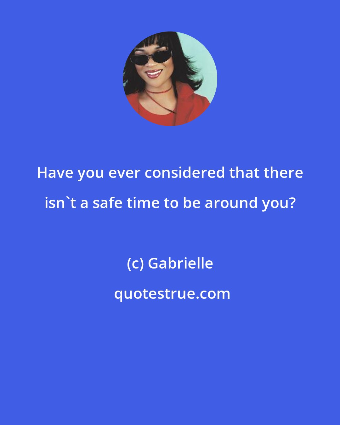 Gabrielle: Have you ever considered that there isn't a safe time to be around you?