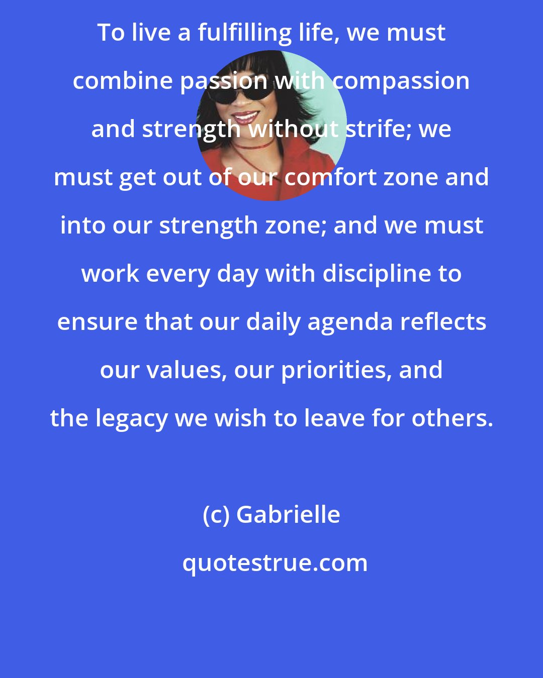 Gabrielle: To live a fulfilling life, we must combine passion with compassion and strength without strife; we must get out of our comfort zone and into our strength zone; and we must work every day with discipline to ensure that our daily agenda reflects our values, our priorities, and the legacy we wish to leave for others.