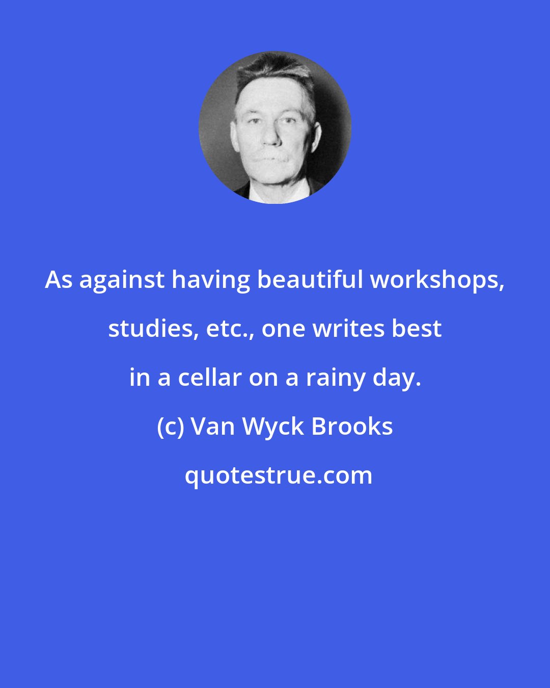 Van Wyck Brooks: As against having beautiful workshops, studies, etc., one writes best in a cellar on a rainy day.
